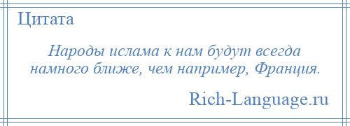 
    Народы ислама к нам будут всегда намного ближе, чем например, Франция.