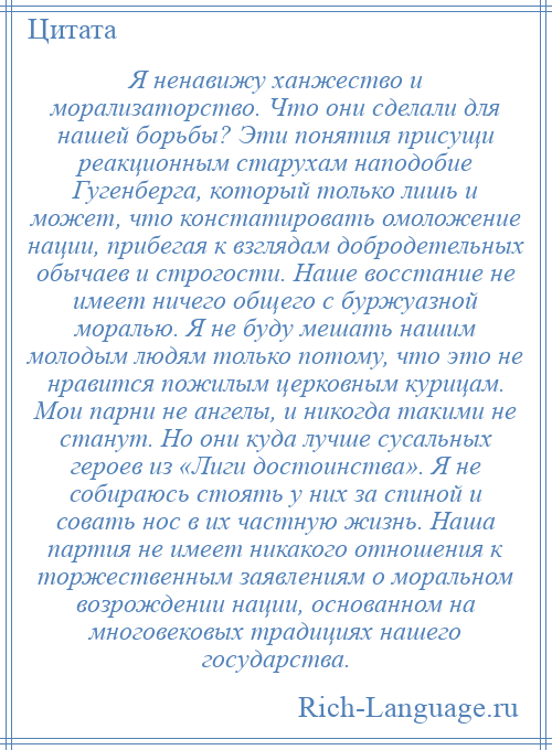 
    Я ненавижу ханжество и морализаторство. Что они сделали для нашей борьбы? Эти понятия присущи реакционным старухам наподобие Гугенберга, который только лишь и может, что констатировать омоложение нации, прибегая к взглядам добродетельных обычаев и строгости. Наше восстание не имеет ничего общего с буржуазной моралью. Я не буду мешать нашим молодым людям только потому, что это не нравится пожилым церковным курицам. Мои парни не ангелы, и никогда такими не станут. Но они куда лучше сусальных героев из «Лиги достоинства». Я не собираюсь стоять у них за спиной и совать нос в их частную жизнь. Наша партия не имеет никакого отношения к торжественным заявлениям о моральном возрождении нации, основанном на многовековых традициях нашего государства.