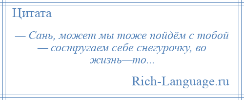 
    — Сань, может мы тоже пойдём с тобой — состругаем себе снегурочку, во жизнь—то...
