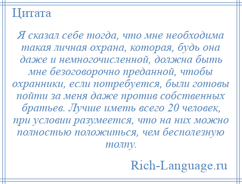 
    Я сказал себе тогда, что мне необходима такая личная охрана, которая, будь она даже и немногочисленной, должна быть мне безоговорочно преданной, чтобы охранники, если потребуется, были готовы пойти за меня даже против собственных братьев. Лучше иметь всего 20 человек, при условии разумеется, что на них можно полностью положиться, чем бесполезную толпу.