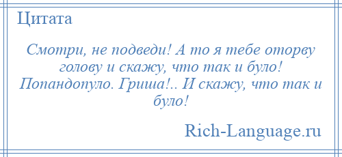 
    Смотри, не подведи! А то я тебе оторву голову и скажу, что так и було! Попандопуло. Гриша!.. И скажу, что так и було!