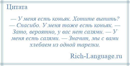 
    — У меня есть коньяк. Хотите выпить? — Спасибо. У меня тоже есть коньяк. — Зато, вероятно, у вас нет салями. — У меня есть салями. — Значит, мы с вами хлебаем из одной тарелки.