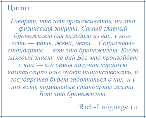 
    Говорят, что нет бронежилетов, но это физическая защита. Самый главный бронежилет для каждого из вас, у кого есть — мать, жена, дети… Социальные стандарты — вот это бронежилет. Когда каждый знает: не дай Бог что произойдёт с ним — его семья получит хорошую компенсацию и не будет нищенствовать, и государство будет заботиться о них, и у них есть нормальные стандарты жизни. Вот это бронежилет.