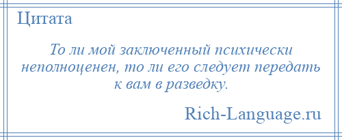 
    То ли мой заключенный психически неполноценен, то ли его следует передать к вам в разведку.