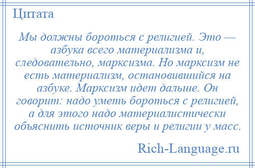 
    Мы должны бороться с религией. Это — азбука всего материализма и, следовательно, марксизма. Но марксизм не есть материализм, остановившийся на азбуке. Марксизм идет дальше. Он говорит: надо уметь бороться с религией, а для этого надо материалистически объяснить источник веры и религии у масс.