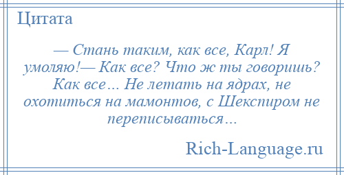 
    — Стань таким, как все, Карл! Я умоляю!— Как все? Что ж ты говоришь? Как все… Не летать на ядрах, не охотиться на мамонтов, с Шекспиром не переписываться…