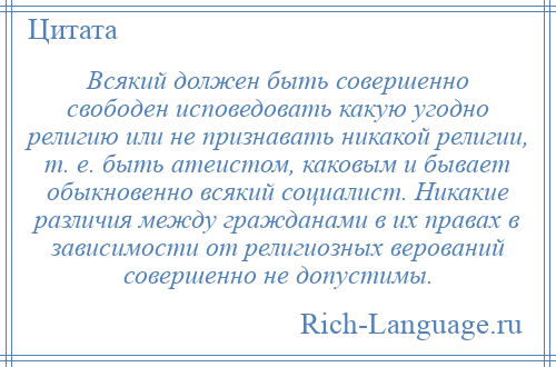 
    Всякий должен быть совершенно свободен исповедовать какую угодно религию или не признавать никакой религии, т. е. быть атеистом, каковым и бывает обыкновенно всякий социалист. Никакие различия между гражданами в их правах в зависимости от религиозных верований совершенно не допустимы.