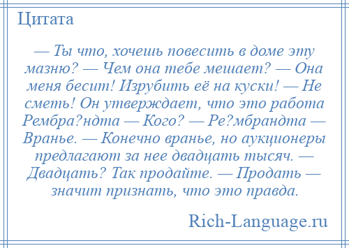 
    — Ты что, хочешь повесить в доме эту мазню? — Чем она тебе мешает? — Она меня бесит! Изрубить её на куски! — Не сметь! Он утверждает, что это работа Рембра?ндта — Кого? — Ре?мбрандта — Вранье. — Конечно вранье, но аукционеры предлагают за нее двадцать тысяч. — Двадцать? Так продайте. — Продать — значит признать, что это правда.