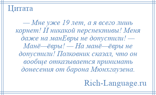 
    — Мне уже 19 лет, а я всего лишь корнет! И никакой перспективы! Меня даже на манЕвры не допустили! — Манё—ёвры! — На манё—ёвры не допустили! Полковник сказал, что он вообще отказывается принимать донесения от барона Мюнхгаузена.