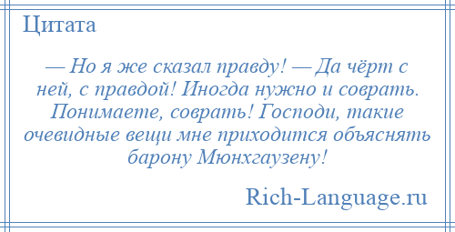 
    — Но я же сказал правду! — Да чёрт с ней, с правдой! Иногда нужно и соврать. Понимаете, соврать! Господи, такие очевидные вещи мне приходится объяснять барону Мюнхгаузену!