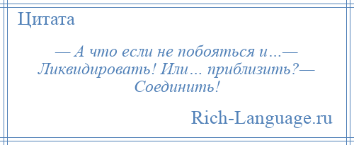 
    — А что если не побояться и…— Ликвидировать! Или… приблизить?— Соединить!