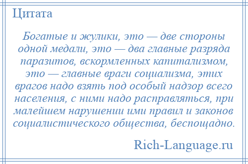 
    Богатые и жулики, это — две стороны одной медали, это — два главные разряда паразитов, вскормленных капитализмом, это — главные враги социализма, этих врагов надо взять под особый надзор всего населения, с ними надо расправляться, при малейшем нарушении ими правил и законов социалистического общества, беспощадно.