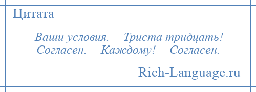 
    — Ваши условия.— Триста тридцать!— Согласен.— Каждому!— Согласен.