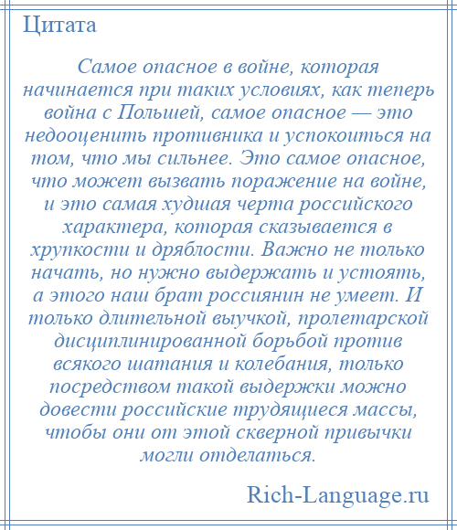 
    Самое опасное в войне, которая начинается при таких условиях, как теперь война с Польшей, самое опасное — это недооценить противника и успокоиться на том, что мы сильнее. Это самое опасное, что может вызвать поражение на войне, и это самая худшая черта российского характера, которая сказывается в хрупкости и дряблости. Важно не только начать, но нужно выдержать и устоять, а этого наш брат россиянин не умеет. И только длительной выучкой, пролетарской дисциплинированной борьбой против всякого шатания и колебания, только посредством такой выдержки можно довести российские трудящиеся массы, чтобы они от этой скверной привычки могли отделаться.