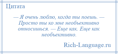 
    — Я очень люблю, когда ты поешь. — Просто ты ко мне необъективно относишься. — Еще как. Еще как необъективно.