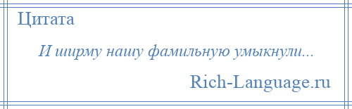 
    И ширму нашу фамильную умыкнули...