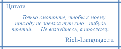 
    — Только смотрите, чтобы к моему приходу не завелся тут кто—нибудь третий. — Не волнуйтесь, я прослежу.