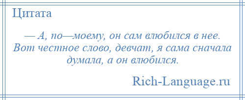 
    — А, по—моему, он сам влюбился в нее. Вот честное слово, девчат, я сама сначала думала, а он влюбился.