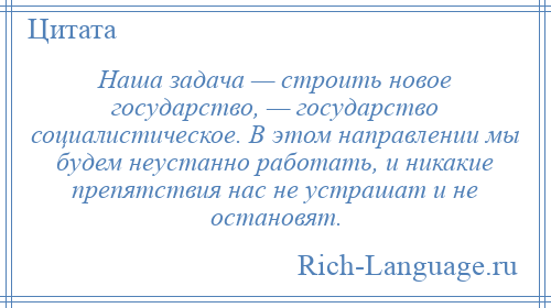 
    Наша задача — строить новое государство, — государство социалистическое. В этом направлении мы будем неустанно работать, и никакие препятствия нас не устрашат и не остановят.