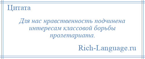 
    Для нас нравственность подчинена интересам классовой борьбы пролетариата.