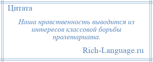 
    Наша нравственность выводится из интересов классовой борьбы пролетариата.