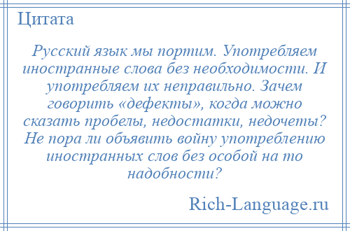 
    Русский язык мы портим. Употребляем иностранные слова без необходимости. И употребляем их неправильно. Зачем говорить «дефекты», когда можно сказать пробелы, недостатки, недочеты? Не пора ли объявить войну употреблению иностранных слов без особой на то надобности?