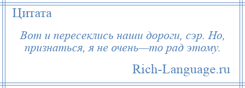 
    Вот и пересеклись наши дороги, сэр. Но, признаться, я не очень—то рад этому.