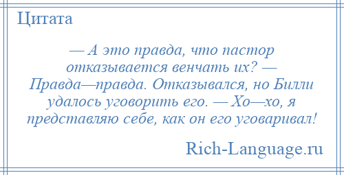 
    — А это правда, что пастор отказывается венчать их? — Правда—правда. Отказывался, но Билли удалось уговорить его. — Хо—хо, я представляю себе, как он его уговаривал!