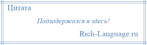 
    Подзадержался я здесь!