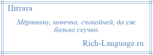 
    Мёртвому, конечно, спокойней, да уж больно скучно.