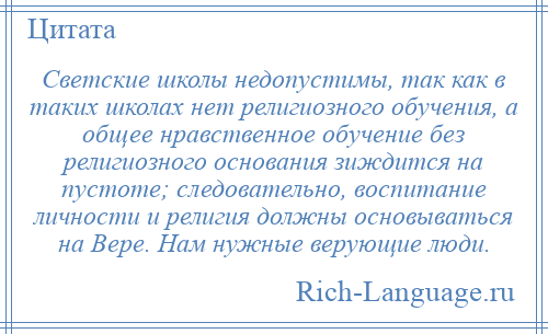 
    Светские школы недопустимы, так как в таких школах нет религиозного обучения, а общее нравственное обучение без религиозного основания зиждится на пустоте; следовательно, воспитание личности и религия должны основываться на Вере. Нам нужные верующие люди.