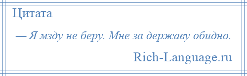 
    — Я мзду не беру. Мне за державу обидно.