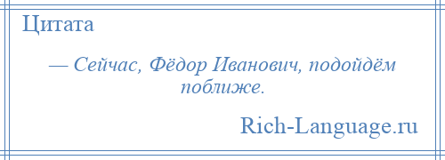 
    — Сейчас, Фёдор Иванович, подойдём поближе.