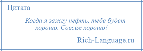 
    — Когда я зажгу нефть, тебе будет хорошо. Совсем хорошо!