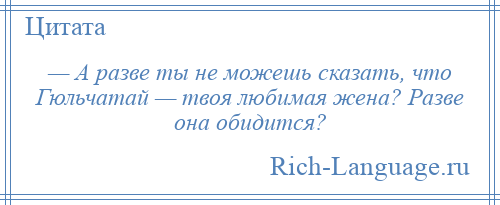 
    — А разве ты не можешь сказать, что Гюльчатай — твоя любимая жена? Разве она обидится?