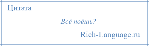 
    — Всё поёшь?