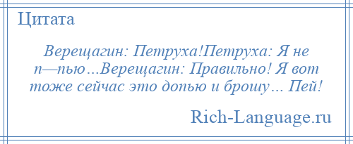 
    Верещагин: Петруха!Петруха: Я не п—пью…Верещагин: Правильно! Я вот тоже сейчас это допью и брошу… Пей!