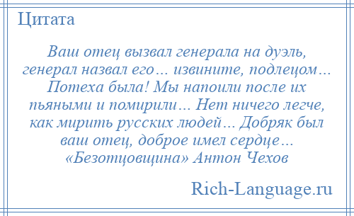 
    Ваш отец вызвал генерала на дуэль, генерал назвал его… извините, подлецом… Потеха была! Мы напоили после их пьяными и помирили… Нет ничего легче, как мирить русских людей… Добряк был ваш отец, доброе имел сердце… «Безотцовщина» Антон Чехов