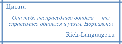 
    Она тебя несправедливо обидела — ты справедливо обиделся и уехал. Нормально!