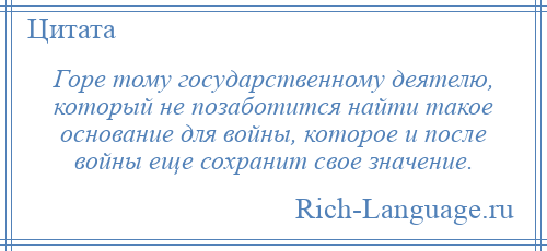 
    Горе тому государственному деятелю, который не позаботится найти такое основание для войны, которое и после войны еще сохранит свое значение.