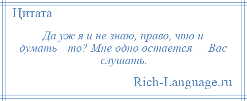 
    Да уж я и не знаю, право, что и думать—то? Мне одно остается — Вас слушать.