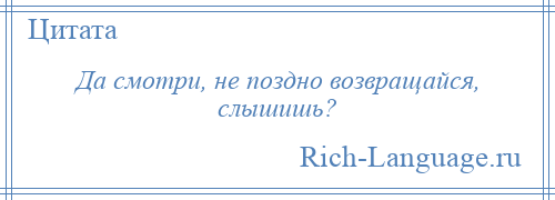 
    Да смотри, не поздно возвращайся, слышишь?