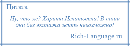 
    Ну, что ж? Харита Игнатьевна! В наши дни без экипажа жить невозможно!