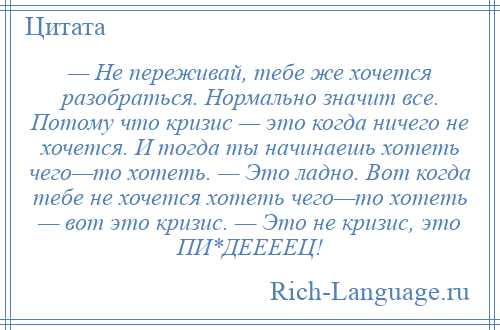 
    — Не переживай, тебе же хочется разобраться. Нормально значит все. Потому что кризис — это когда ничего не хочется. И тогда ты начинаешь хотеть чего—то хотеть. — Это ладно. Вот когда тебе не хочется хотеть чего—то хотеть — вот это кризис. — Это не кризис, это ПИ*ДЕЕЕЕЦ!