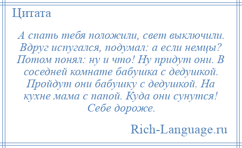 
    А спать тебя положили, свет выключили. Вдруг испугался, подумал: а если немцы? Потом понял: ну и что! Ну придут они. В соседней комнате бабушка с дедушкой. Пройдут они бабушку с дедушкой. На кухне мама с папой. Куда они сунутся! Себе дороже.