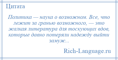 
    Политика — наука о возможном. Все, что лежит за гранью возможного, — это жалкая литература для тоскующих вдов, которые давно потеряли надежду выйти замуж...
