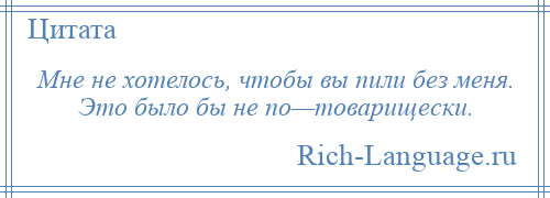 
    Мне не хотелось, чтобы вы пили без меня. Это было бы не по—товарищески.