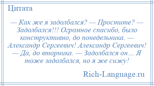 
    — Как же я задолбался? — Простите? — Задолбался!!! Огромное спасибо, было конструктивно, до понедельника. — Александр Сергеевич! Александр Сергеевич! — Да, до вторника. — Задолбался он… Я тоже задолбался, но я же сижу!