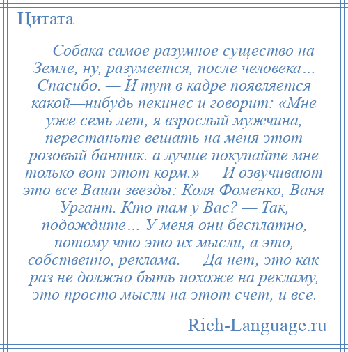 
    — Собака самое разумное существо на Земле, ну, разумеется, после человека… Спасибо. — И тут в кадре появляется какой—нибудь пекинес и говорит: «Мне уже семь лет, я взрослый мужчина, перестаньте вешать на меня этот розовый бантик. а лучше покупайте мне только вот этот корм.» — И озвучивают это все Ваши звезды: Коля Фоменко, Ваня Ургант. Кто там у Вас? — Так, подождите… У меня они бесплатно, потому что это их мысли, а это, собственно, реклама. — Да нет, это как раз не должно быть похоже на рекламу, это просто мысли на этот счет, и все.