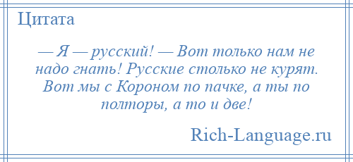 
    — Я — русский! — Вот только нам не надо гнать! Русские столько не курят. Вот мы с Короном по пачке, а ты по полторы, а то и две!